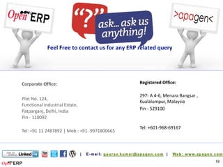 Feel Free to contact us for any ERP related query




Corporate Office:                                Registered Office:

                                                 297- A 4-6, Menara Bangsar ,
Plot No. 124,
                                                 Kualalumpur, Malaysia
Functional Industrial Estate,
                                                 Pin - 529100
Patparganj, Delhi, India
Pin - 110092

                                                 Tel: +601-968-69167
Tel: +91 11 2487892 | Mob.: +91- 9971800665




                                                                                19
 
