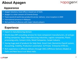 About Apagen
    Appearance
   Apagen Solutions, head office is based out of Delhi
   Apagen is a sister concern of Enventa Group
   Track record of world class product & service delivery since inception in 2009
   International presence in Malaysia
   Rich portfolio of alliances with major industry players


    Experience
 Expert in manufacturing domain
 World class ERP consulting services for Auto component manufacturers, oil and gas
  drilling companies, Paper Manufacturing Industries, Logistic companies, Plastic
  processing units, Cement Units, Retail Companies, Carpet Industry
 Having huge pool of products for Help Desk, Smart Card, Biometrics Payroll system,
  Accounting, mobility, Production automation & Private Enterprise ATM etc.
 Rich experience in offshore delivery through ODCs (Offshore Delivery Model) at
  Delhi and Next focus is on West India .

                                                                                       2
 
