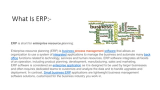 What Is ERP:-
ERP is short for enterprise resource planning.
Enterprise resource planning (ERP) is business process management software that allows an
organization to use a system of integrated applications to manage the business and automate many back
office functions related to technology, services and human resources. ERP software integrates all facets
of an operation, including product planning, development, manufacturing, sales and marketing.
ERP software is considered an enterprise application as it is designed to be used by larger businesses
and often requires dedicated teams to customize and analyze the data and to handle upgrades and
deployment. In contrast, Small business ERP applications are lightweight business management
software solutions, customized for the business industry you work in.
 