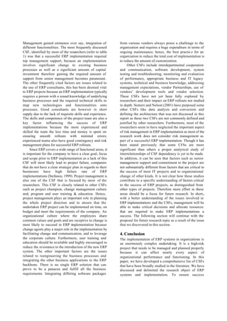 Management gained eminence over say, integration of           from various vendors always poses a challenge to the
different functionalities. The most frequently discussed      organization and requires a huge expenditure in terms of
CSF, identified by most of the researchers (refer to table    ongoing maintenance; hence, the best practic e for an
1) was that a successful ERP implementation required          organization to reduce the total cost of implementation is
top management support, because an implementation             to reduce the amount of customization.
involves significant change to existing business                    Other CSFs include interdepartmental cooperation
processes as well as a significant amount of capital          and communication, software development, system
investment therefore gaining the required amount of           testing and troubleshooting, monitoring and evaluation
support from senior management becomes paramount.             of performance, appropriate business and IT legacy
The other frequently cited factors are issues related to      systems, technical and business knowledge, addressing
the use of ERP consultants, this has been deemed vital        management expectations, vendor Partnerships, use of
to ERP projects because an ERP implementation typically       vendors’ development tools and vendor selection.
requires a person with a sound knowledge of underlying        These CSFs have not yet been fully explored by
business processes and the required technical skills to       researchers and their impact on ERP rollouts not studied
map new technologies and functionalities onto                 in depth. Somers and Nelson (2001) have purposed some
processes. Good consultants are however in short              other CSFs like data analysis and conversion and
supply due to the lack of requisite skills and experience.    defining the architecture that was not discussed in this
The skills and competence of the project team are also a      report as these two CSFs are not commonly defined and
key factor influencing the success of ERP                     justified by other researchers. Furthermore, most of the
implementations because the more experienced and              researchers seem to have neglected the important aspect
skilled the team the less time and money is spent on          of risk management in ERP implementation as most of the
ensuring smooth rollouts with minimal errors;                 research work does not consider risk management as
experienced teams also have good contingency and risk         part of a successfu l ERP implementation. Though it has
management plans for successful ERP rollouts.                 been stated previously that some CFSs are more
     Since ERP covers a wide range of functional areas, it    significant than others a proper analytical study of
is important for the company to have a clear goal, focus      interrelationships of CSF dependency is yet to be made.
and scope prior to ERP implementation as a lack of this       In addition, it can be seen that factors such as senior
CSF will most likely lead to project failure, companies       management support and commitment to the project are
that do not have a clear strategic plan in regards to their   not substantially different from factors that are critical to
businesses have high failure rate of ERP                      the success of most IT projects and to organizational
implementations (Stefanou, 1999). Project management is       change of other kinds. It is not clear how these studies
also one of the CSF that is focused by most of the            contribute to a specific understanding of factors critical
researchers. This CSF is closely related to other CSFs        to the success of ERP projects, as distinguished from
such as project champion, change management culture           other types of projects. Therefore more effort in these
and, program and user training & education. Hence,            areas should be a focus for future research. In short,
project management plays an important role in planning        with a better understanding of the issues involved in
the whole project direction and to ensure that the            ERP implementations and the CSFs, management will be
undertaken ERP project can be implemented on time, on         able to make critical decisions and allocate resources
budget and meet the requirements of the company. An           that are required to make ERP implementations a
organizational culture where the employees share              success. The following section will continue with the
common values and goals and are receptive to change is        proposal for future research topic as a result of the issue
most likely to succeed in ERP implementation because          that we discovered in this section.
change agents play a major role in the implementation by
facilitating change and communication, and to leverage        4. Conclusion
the corporate culture. Furthermore, user training and         The implementation of ERP systems in organizations is
education should be available and highly encouraged to        an enormously complex undertaking. It is a high-risk
reduce the resistance to the introduction of the new ERP      project that needs to be managed and planned properly
system. The other important factors are the issues            because it can affect nearly every aspect of
related to reengineering the business processes and           organizational performance and functioning. In this
integrating the other business applications to the ERP        paper, we have developed a comprehensive list of CSFs
backbone. There is no single ERP solution that can            that have been broadly studied in the literature. We have
prove to be a panacea and fulfill all the business            discussed and delimited the research object of ERP
requirements. Integrating differing software packages         systems and implementation. To ensure success
 