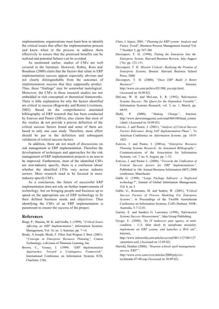 implementation, organizations must learn how to identify          Chen, J. Injazz, 2001, “Planning for ERP system: Analysis and
the critical issues that affect the implementation process           Future Trend”, Business Process Management Journal Vol.
and know when in the process to address them                         7 Number 5, pp 347-386
effectively to ensure that the promised benefits can be           Davenport, T. H. (1998), Putting the Enterprise Into the
realized and potential failures can be avoided.                      Enterprise System, Harvard Business Review, July-August
     As mentioned earlier, studies of CSFs are well                  (76): pp. 121-131.
covered in the literature. However, Robey, Ross and               Davenport, T. H. Mission Critical—Realizing the Promise of
Boudreas (2000) claim that the factors that relate to ERP            Enterprise Systems, Boston: Harvard Business School
implementation success appear especially obvious and                 Press, 2000.
not clearly distinguishable from the outcomes of                  Davenport, T. H. (2000), “Does ERP Build A Better
implementation success that they supposedly predict.                 Business?”                                          Internet,
Thus, these “findings” may be somewhat tautological.                 http://www.cio.com/archive/021500_excerpt.html,
Moreover, the CSFs in these research studies are not                 (Accessed on 10.09.02).
embedded in rich conceptual or theoretical frameworks.            DeLone, W. H. and McLean, E. R. (1992), “           Information
There is little explanation for why the factors identified           Systems Success: The Quest for the Dependent Variable”,
are critical to success (Ragowsky and Romm Livermore,                Information Systems Research, vol. 3, no. 1, March, pp.
2002). Based on the comprehensive annotated                          60-95.
bibliography of ERP research that has been conducted              Diehl,     P.    (2000),    “Making      Change”,      Internet,
by Esteves and Pastor (2001a), also claims that most of              http://www.darwinmagazine.com/read/060100/head_conten
the studies do not provide a precise definition of the               t.html, (Accessed on 10.09.02).
critical success factors found and some of them are               Esteves, J. and Pastor, J. (2001), “Analysis of Critical Success
based in only one case study. Therefore, more effort                 Factors Relevance Along SAP Implementation Phase”, 7th
should be put in the definition and subsequent                       Americas Conference on Information Systems, pp. 1019-
validation of critical success factors.                              1025.
     In addition, there are not much of discussions on            Esteves, J. and Pastor, J. (2001a), “Enterprise Resource
risk management in ERP implementation. Therefore the                 Planning Systems Research: An Annotated Bibliography”,
development of techniques and approaches for the risk                Communications of the Association for Information
management of ERP implementation projects is an area to              Systems, vol. 7, no. 8, August, pp. 1-52.
be improved. Furthermore, most of the identified CSFs             Esteves, J. and Pastor J., (2000), “Towards the Unification of
are non-industry specify, there is a confusion about                 Critical Success factors for ERP Implementations”,
whether the identified CFSs vary across industry                     Published in 10th Annual Business Information (BIT) 2000
sectors. More research need to be focused in more                    conference, Manchester
industry specify CSFs.                                            Gable G. (1998). “Large Package Software: a Neglected
     As a conclusion, the future of successful ERP                   technology?”, Journal of Global Information Management,
implementation does not rely on further improvements of              Vol. 6, no 3.
technology, but on bringing people and business up to             Gable, G., Rosemann, M. and Sedera, W. (2001), “Critical
speed on the appropriate use of ERP technology to fit                Success Factors of Process Modeling For Enterprise
their defined business needs and objectives. Thus                    Systems”, in Proceedings of the Twelfth Australasian
identifying the CSFs of an ERP implementation is                     Conference on Information Systems, Coff's Harbour, NSW,
paramount to ensure the success of the project.                      Australia, 5-7.12.01.
                                                                  Garrity, E. and Sanders G. Lawrence (1998), “Information
References                                                           Systems Success Measurement”, Idea Group Publishing.
Bingi, P., Sharma, M. K. and Godla, J. (1999), “Critical Issues   Grygo, E. (2000), “ IT makeover puts agency in mint
                                                                                        An
   Affecting an ERP Implementation”, Information Systems             condition - U.S. Mint sheds its mainframe mentality,
   Management, Vol. 16, no. 3, Summer, pp. 7-14.                     implements an ERP system, and launches a Web site”,
Brady, A Joseph, Monk, F. Ellen And Wagner J. Bret, (2001).          Internet,
   “Concepts in Enterprise Resource Planning”, Course                http://www.infoworld.com/articles/ca/xml/00/11/27/001127
   Technology, a division of Thomson Learning, Inc.                  camentors.xml, (Accessed on 12.09.02).
Brown, C., Vessey, I. (1999). “ERP Implementation                 Harreld, Heather (2000), “Houston schools spell management
   Approaches: Toward a Contingency Framework”.                      success 'ERP'”,
   International Conference on Information Systems ICIS,             http://www.civic.com/civic/articles/2000/july/civ-
   Charlotte, USA.                                                   techtrends-07-00.asp (Accessed on 30.09.02).
 
