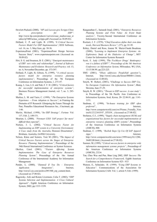 Hewlett-Packard, (2000), “HP and Lawson give Scripps Clinic        Ranganathan C., Samarah Imad, (2001), “Enterprise Resources
   a               prescription             for          ERP”.        Planning Systems and Firm Value: An Event Study
   http://www.hp.com/products1/servers/case_studies/case_st           analysis”, Twenty-Second International Conference on
   udies/rp7400/nclass_scripps.pdf (Accessed on 30.09.02).            Information Systems.
Holland, C. P. and Light, B. (1999), “ Critical Success
                                              A                    Rockart, J. F. (1979), “Chief Executives define their own data
   Factors Model For ERP Implementation”, IEEE Software,              needs, Harvard Business Review”, (57): pp. 81-93.
   vol. 16, no. 3, May/June, pp. 30-36.                            Robey, Daniel and Ross, Jeanne W. Marie-Claude Boudreau
ExperiencePoint (2001), “ExperiencePoint Design Services              (2000), “Learning to Implement Enterprise Systems: An
   Success Story”. www.experiencepoint.com (Accessed on               Exploratory Study of the Dialectics of Change”, MIT
   30.09.02).                                                         Center for Information Systems Research
Hirt, S. G. and Swanson, B. E. (2001), “Emergent maintenance       Scott, E. Judy (1999), “   The FoxMeyer Drugs’ Bankruptcy:
   of ERP: new roles and relationships”, Journal of Software          was it a failure of ERP?”, Proceedings of the 5th Americas
   Maintenance and Evolution: Research and Practice, vol. 13,         Conference on Information System, Milwaukee, WI, USA,
   no. 6, November/December, pp. 373-397.                             13-15.08.99, pp.223-225.
Holland, P, Light, B, Gibson, N, (1999), “A critical success       SMU (2001), “Olsen addresses PeopleSoft question”s,
   factors model for enterprise resource planning                     Internet,       http://www2.smu.edu/forum/000401-2.html,
   implementation”, Proceedings of the 7th European                   (Accessed on 12.09.02).
   Conference on Information Systems, 1, 273-97.                   Smyth, W. Robert, (2001), “Challenge to Success ERP Use,
Kuang, J., Lau, L.S. and Nah, F. F. H. (2001), “Critical factors      9th European Conference On Information System”, Bled,
   for successful implementation of enterprise systems”,              Slovenia, June 27-29.
   Business Process Management Journal, vol. 7, no. 3, 285-        Smyth, R. W. (2001), “Threats to ERP success: A case study”,
   296.                                                               in Proceedings of the 5th Pacific Asia Conference on
Markus, L. M. and Tanis, C. (1999), “ The Enterprise Systems          Information Systems, Soul, Korea, 20- 22.06.01, pp. 1141-
   Experience – From Adoption to Success”, in Framing the             1151.
   Domains of IT Research: Glimpsing the Future Through the        Stedman, C. (1998), “In-house training for ERP often
   Past, Pinnaflex Educational Resources Inc., Cincinnati, pp.        preferred”,                                         Internet,
   1-46.                                                              http://www.computerworld.com/cwi/Printer_Friendly_Vers
Martin, Michael, (1998), “An ERP Strategy”, Fortune Vol.              ion/0,1212,NAV47 _STO34... (Accessed on 27.08.02).
   137, Feb. 2, 149-151.                                           Stefanou, C.J., (1999), “Supply chain management (SCM) and
Mearian, L. (2000), “Petsmart CEO: SAP project 'far more'             organizational key factors for successful implementation of
   difficult than expected”,                                          enterprise resource planning (ERP) systems”, Proceedings
Nielsen, J. L. (2002), “Critical Success Factor for                   of the Americas Conference on Information Systems
   Implementing an ERP system in a University Environment:            (AMCIS), 800.
   A Case study from the Australia, Honours Dissertation”,         Stedman, C. (1999), “Reebok Steps Up Use Of SAP Apparel
   Brisbane, Australia, Griffith University.                          Apps”,                                              Internet,
Nelson, Klara and Somers, Toni M (2001), “The Impact of               http://www.computerworld.com/news/1999/story/0,11280,
   Critical Success Factors across the Stages of Enterprise           36485,00.html, (Accessed on 27.08.02).
   Resource Planning Implementations”, Proceedings of the          Sumner, M, (1999), “Critical success factors in enterprise wide
   34th Hawaii International Conference on System Sciences.           information management systems projects”, Proceedings of
Okolica, Carol (2001), “Factors Affecting System                      the Americas Conference on Information Systems
   Implementation: The Case of Enterprise Resources                   (AMCIS), 232-4.
   Planning System”, Proceedings of the 16th Annual                Tan, Chee Wee and Pan, Shan Ling 2002, ERP Success: The
   Conference of the International Academy for Information            Search for a Comprehensive Framework, Eighth Americas
   Management.                                                        Conference on Information Systems 925 - 933
Pender, L. (2000), “Damned If You Do - Enterprise                  Watson, E., Schneider, H. (1999). “    Using ERP Systems in
   Application                Integration”,            Internet,      Education”. Communications of the Association for
   http://www2.cio.com/archive/091500_erp_content.html,               Information Systems CAIS. Vol. 1, article 9, Feb. (1999).
   (Accessed on 27.08.02).
Ragowsky, Arik and Romm Livermore, Celia T. (2002), “ERP
   Systems Selection and Implementation: A Cross Cultural
   Approach”, Eighth Americas Conference on Information
   System, 2002, pp.1333-1339.
 