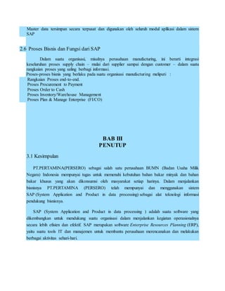 Master data tersimpan secara terpusat dan digunakan oleh seluruh modul aplikasi dalam sistem
SAP
2.6 Proses Bisnis dan Fungsi dari SAP
Dalam suatu organisasi, misalnya perusahaan manufacturing, ini berarti integrasi
keseluruhan proses supply chain – mulai dari supplier sampai dengan customer – dalam suatu
rangkaian proses yang saling berbagi informasi.
Proses-proses bisnis yang berlaku pada suatu organisasi manufacturing meliputi :
Rangkaian Proses end-to-end.
Proses Procurement to Payment
Proses Order to Cash
Proses Inventory/Warehouse Management
Proses Plan & Manage Enterprise (FI/CO)
BAB III
PENUTUP
3.1 Kesimpulan
PT.PERTAMINA(PERSERO) sebagai salah satu perusahaan BUMN (Badan Usaha Milik
Negara) Indonesia mempunyai tugas untuk memenuhi kebutuhan bahan bakar minyak dan bahan
bakar khusus yang akan dikonsumsi oleh masyarakat setiap harinya. Dalam menjalankan
bisnisnya PT.PERTAMINA (PERSERO) telah mempunyai dan menggunakan sistem
SAP (System Application and Product in data processing) sebagai alat teknologi informasi
pendukung bisnisnya.
SAP (System Application and Product in data processing ) adalah suatu software yang
dikembangkan untuk mendukung suatu organisasi dalam menjalankan kegiatan operasionalnya
secara lebih efisien dan efektif. SAP merupakan software Enterprise Resources Planning (ERP),
yaitu suatu tools IT dan manajemen untuk membantu perusahaan merencanakan dan melakukan
berbagai aktivitas sehari-hari.
 