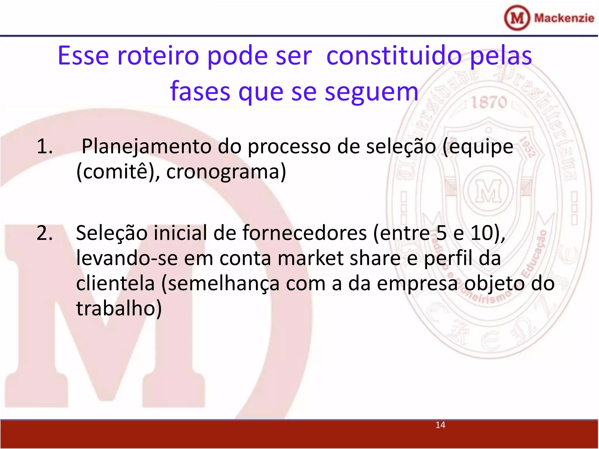 14
Esse roteiro pode ser constituido pelas
fases que se seguem
1. Planejamento do processo de seleção (equipe
(comitê), cronograma)
2. Seleção inicial de fornecedores (entre 5 e 10),
levando-se em conta market share e perfil da
clientela (semelhança com a da empresa objeto do
trabalho)
 