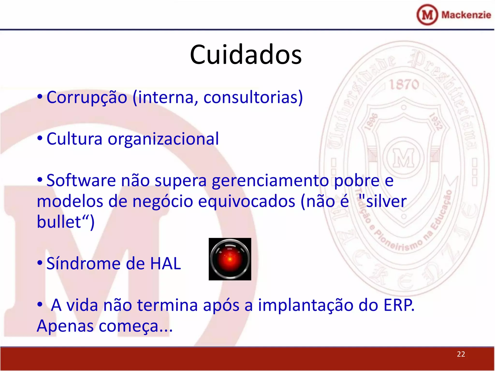 Cuidados
22
• Corrupção (interna, consultorias)
• Cultura organizacional
• Software não supera gerenciamento pobre e
modelos de negócio equivocados (não é "silver
bullet“)
• Síndrome de HAL
• A vida não termina após a implantação do ERP.
Apenas começa...
 