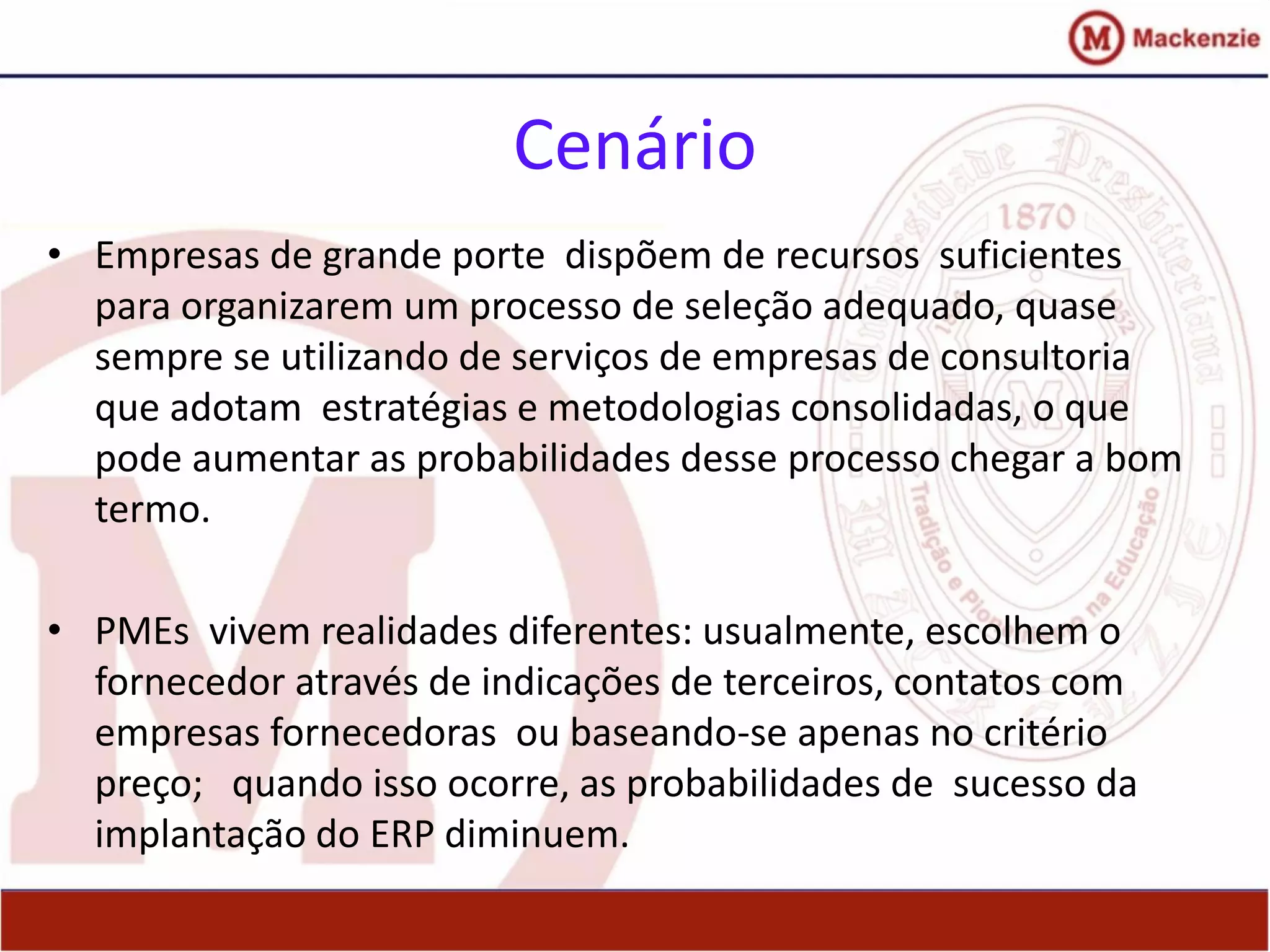 Cenário
• Empresas de grande porte dispõem de recursos suficientes
para organizarem um processo de seleção adequado, quase
sempre se utilizando de serviços de empresas de consultoria
que adotam estratégias e metodologias consolidadas, o que
pode aumentar as probabilidades desse processo chegar a bom
termo.
• PMEs vivem realidades diferentes: usualmente, escolhem o
fornecedor através de indicações de terceiros, contatos com
empresas fornecedoras ou baseando-se apenas no critério
preço; quando isso ocorre, as probabilidades de sucesso da
implantação do ERP diminuem.
 
