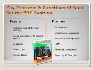 Key Features & Functions of Open Source ERP Systems Features Increased adaptability and visibility. Easier integration with current system. Longevity Lower costs Internet Based Functions Procurement Warehouse Management Production Management CRM Financial Management Reporting & Analytics 