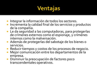    Integrar la información de todos los sectores.
   Incrementa la calidad final de los servicios y productos
    de la compañía.
   Le da seguridad a las computadoras, para protegerlas
    de crímenes externos como el espionaje, y crímenes
    internos como la malversación.
   Además de protegerlas del sabotaje de los bienes o
    servicios.
   Reducir tiempos y costos de los procesos de negocio.
   Mejor comunicación entre los departamentos de la
    empresa.
   Disminuir la preocupación de factores poco
    transcendentales operativos.
 