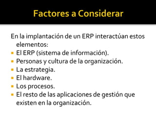 En la implantación de un ERP interactúan estos
  elementos:
 El ERP (sistema de información).
 Personas y cultura de la organización.
 La estrategia.
 El hardware.
 Los procesos.
 El resto de las aplicaciones de gestión que
  existen en la organización.
 