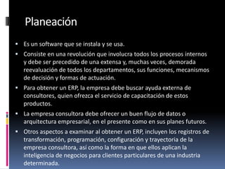 Planeación
 Es un software que se instala y se usa.
 Consiste en una revolución que involucra todos los procesos internos
   y debe ser precedido de una extensa y, muchas veces, demorada
   reevaluación de todos los departamentos, sus funciones, mecanismos
   de decisión y formas de actuación.
 Para obtener un ERP, la empresa debe buscar ayuda externa de
   consultores, quien ofrezca el servicio de capacitación de estos
   productos.
 La empresa consultora debe ofrecer un buen flujo de datos o
   arquitectura empresarial, en el presente como en sus planes futuros.
 Otros aspectos a examinar al obtener un ERP, incluyen los registros de
   transformación, programación, configuración y trayectoria de la
   empresa consultora, así como la forma en que ellos aplican la
   inteligencia de negocios para clientes particulares de una industria
   determinada.
 