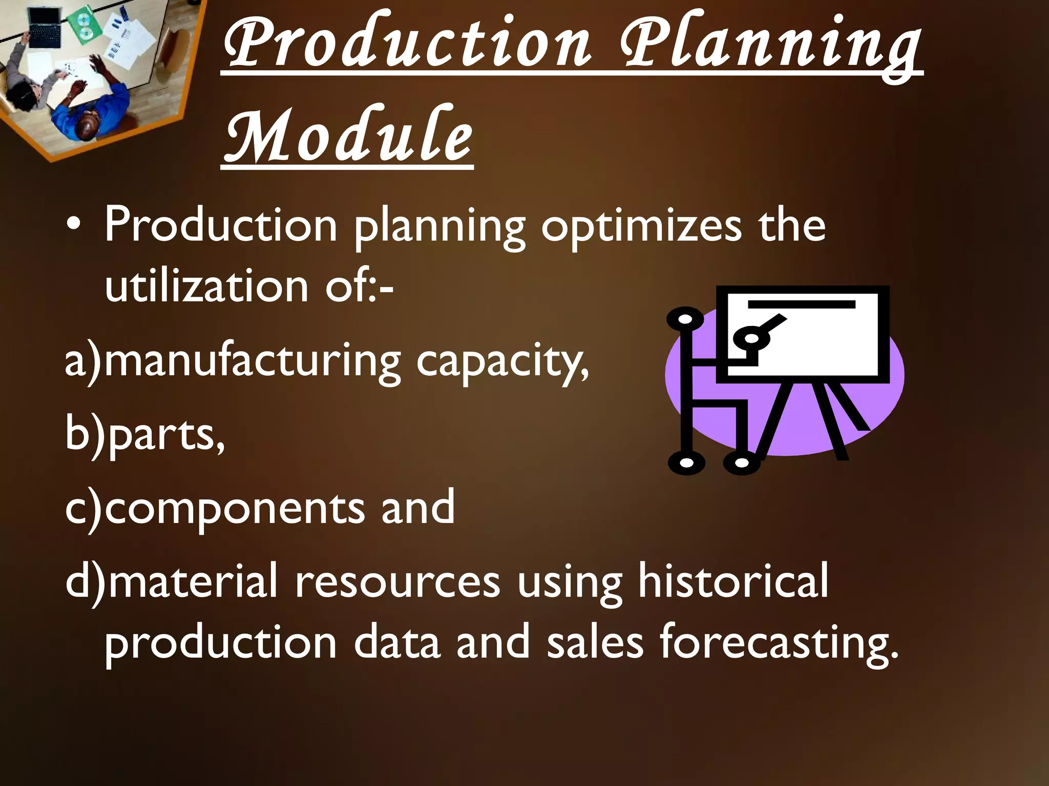Production Planning
       Module
• Production planning optimizes the
  utilization of:-
a)manufacturing capacity,
b)parts,
c)components and
d)material resources using historical
  production data and sales forecasting.
 