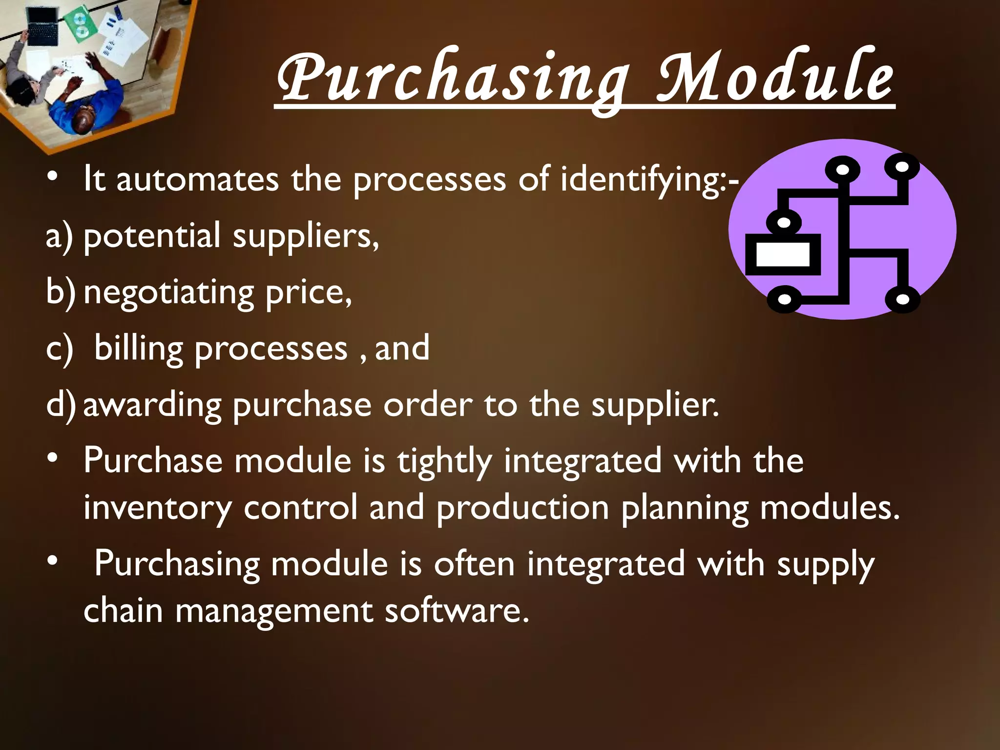 Purchasing Module
• It automates the processes of identifying:-
a) potential suppliers,
b) negotiating price,
c) billing processes , and
d) awarding purchase order to the supplier.
• Purchase module is tightly integrated with the
   inventory control and production planning modules.
• Purchasing module is often integrated with supply
   chain management software.
 