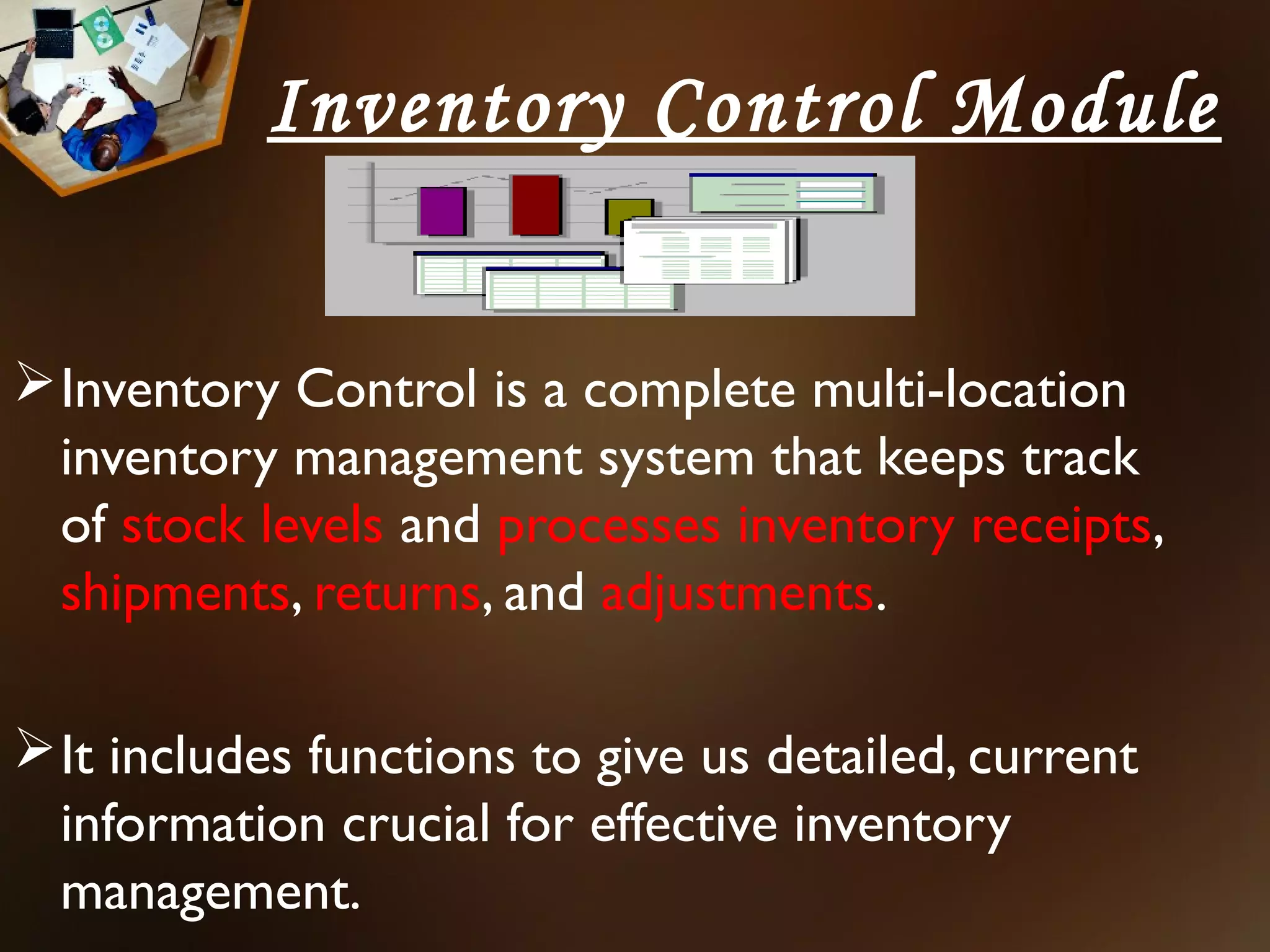 Inventory Control Module


 Inventory Control is a complete multi-location
  inventory management system that keeps track
  of stock levels and processes inventory receipts,
  shipments, returns, and adjustments.

 It includes functions to give us detailed, current
  information crucial for effective inventory
  management.
 