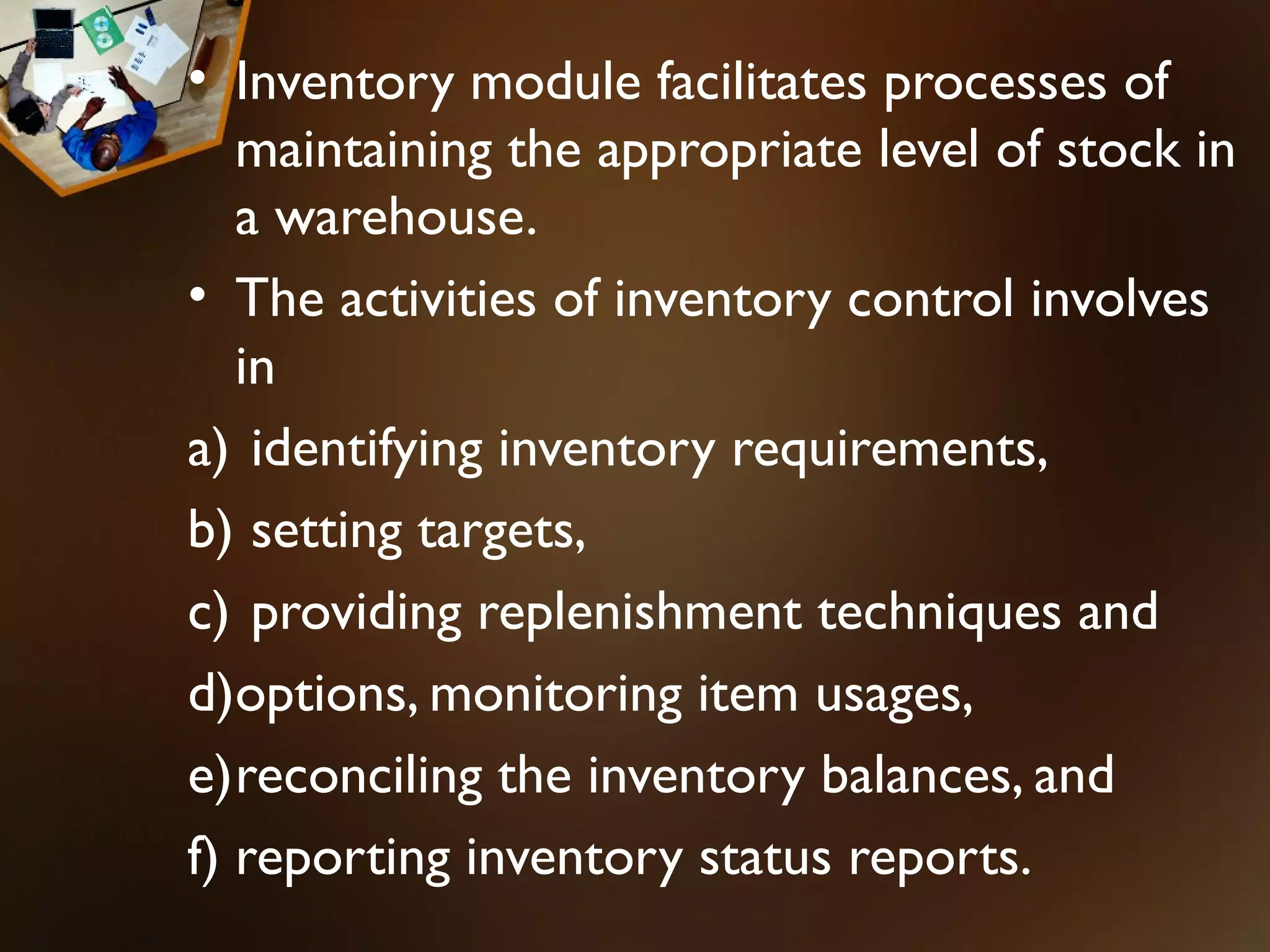 • Inventory module facilitates processes of
   maintaining the appropriate level of stock in
   a warehouse.
• The activities of inventory control involves
   in
a) identifying inventory requirements,
b) setting targets,
c) providing replenishment techniques and
d)options, monitoring item usages,
e)reconciling the inventory balances, and
f) reporting inventory status reports.
 