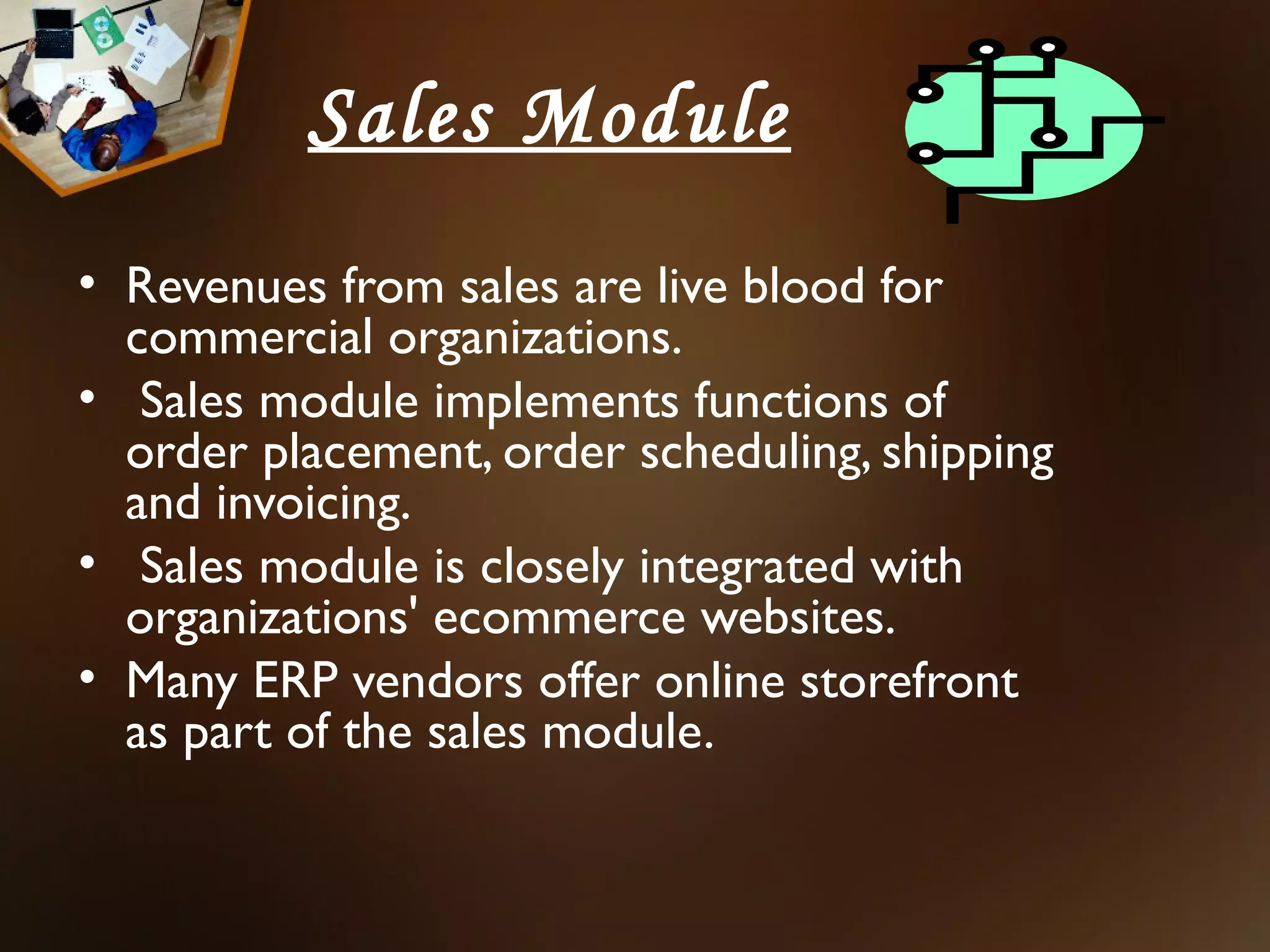 Sales Module
• Revenues from sales are live blood for
  commercial organizations.
• Sales module implements functions of
  order placement, order scheduling, shipping
  and invoicing.
• Sales module is closely integrated with
  organizations' ecommerce websites.
• Many ERP vendors offer online storefront
  as part of the sales module.
 