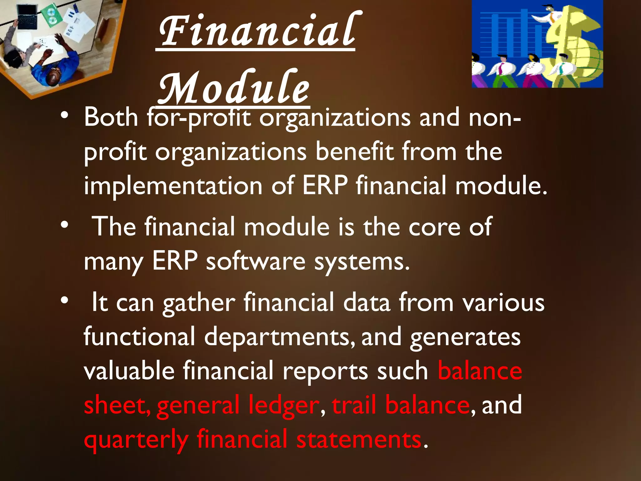 Financial
        Module
• Both for-profit organizations and non-
  profit organizations benefit from the
  implementation of ERP financial module.
• The financial module is the core of
  many ERP software systems.
• It can gather financial data from various
  functional departments, and generates
  valuable financial reports such balance
  sheet, general ledger, trail balance, and
  quarterly financial statements.
 