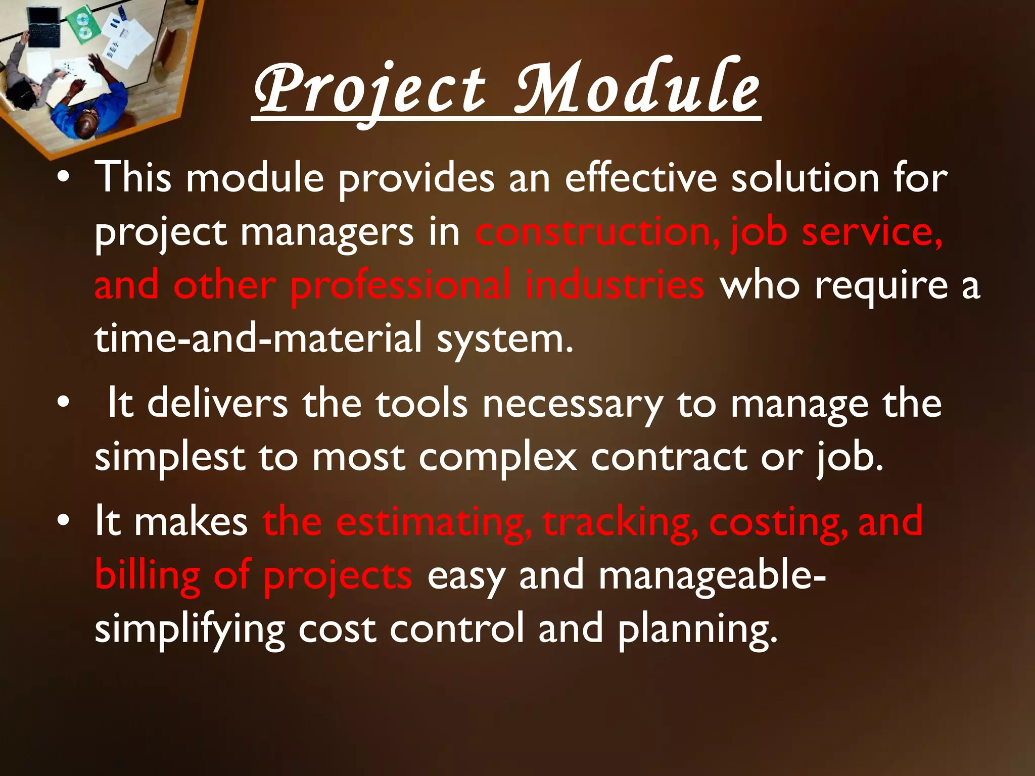 Project Module
• This module provides an effective solution for
  project managers in construction, job service,
  and other professional industries who require a
  time-and-material system.
• It delivers the tools necessary to manage the
  simplest to most complex contract or job.
• It makes the estimating, tracking, costing, and
  billing of projects easy and manageable-
  simplifying cost control and planning.
 