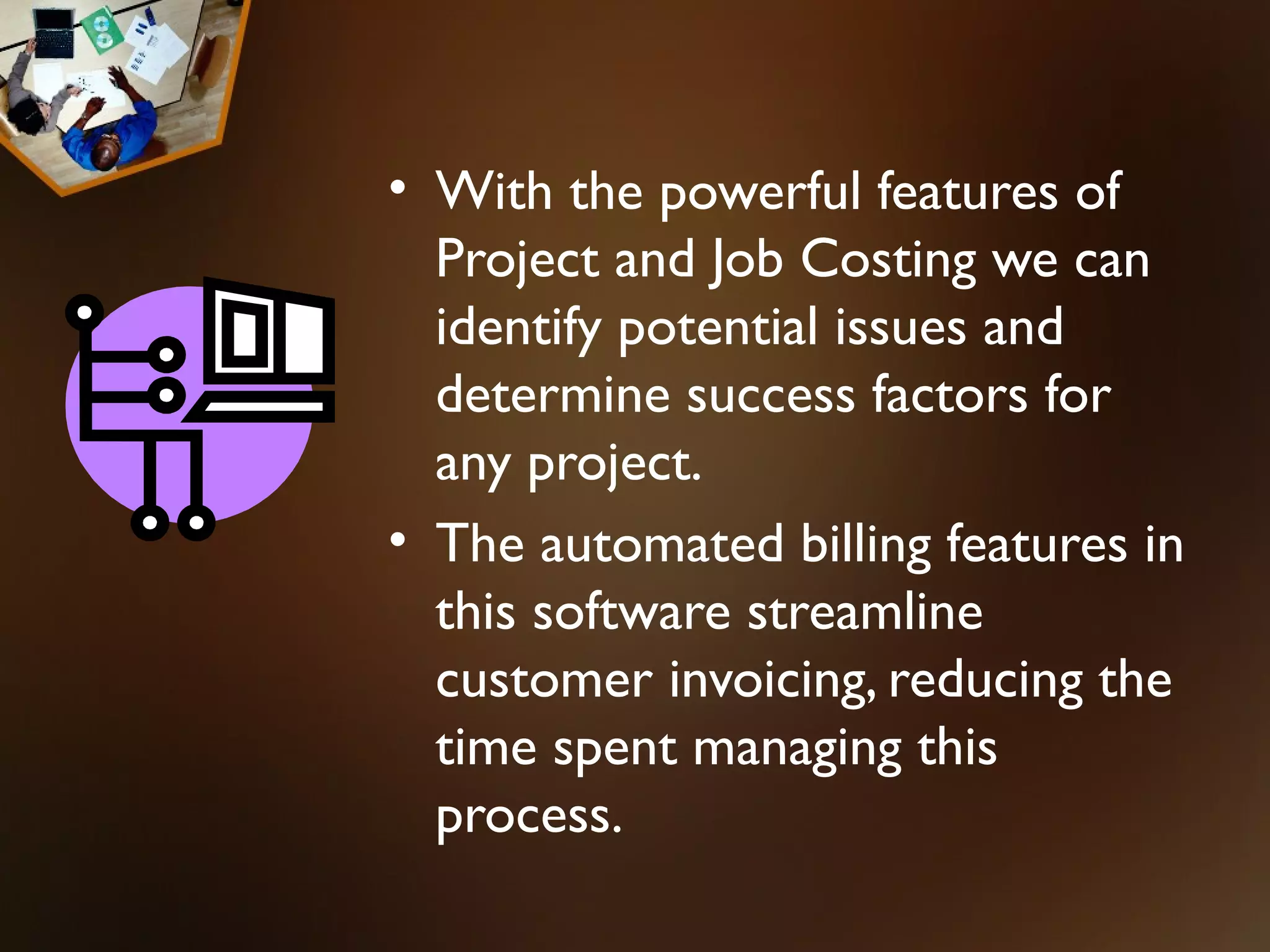 • With the powerful features of
  Project and Job Costing we can
  identify potential issues and
  determine success factors for
  any project.
• The automated billing features in
  this software streamline
  customer invoicing, reducing the
  time spent managing this
  process.
 
