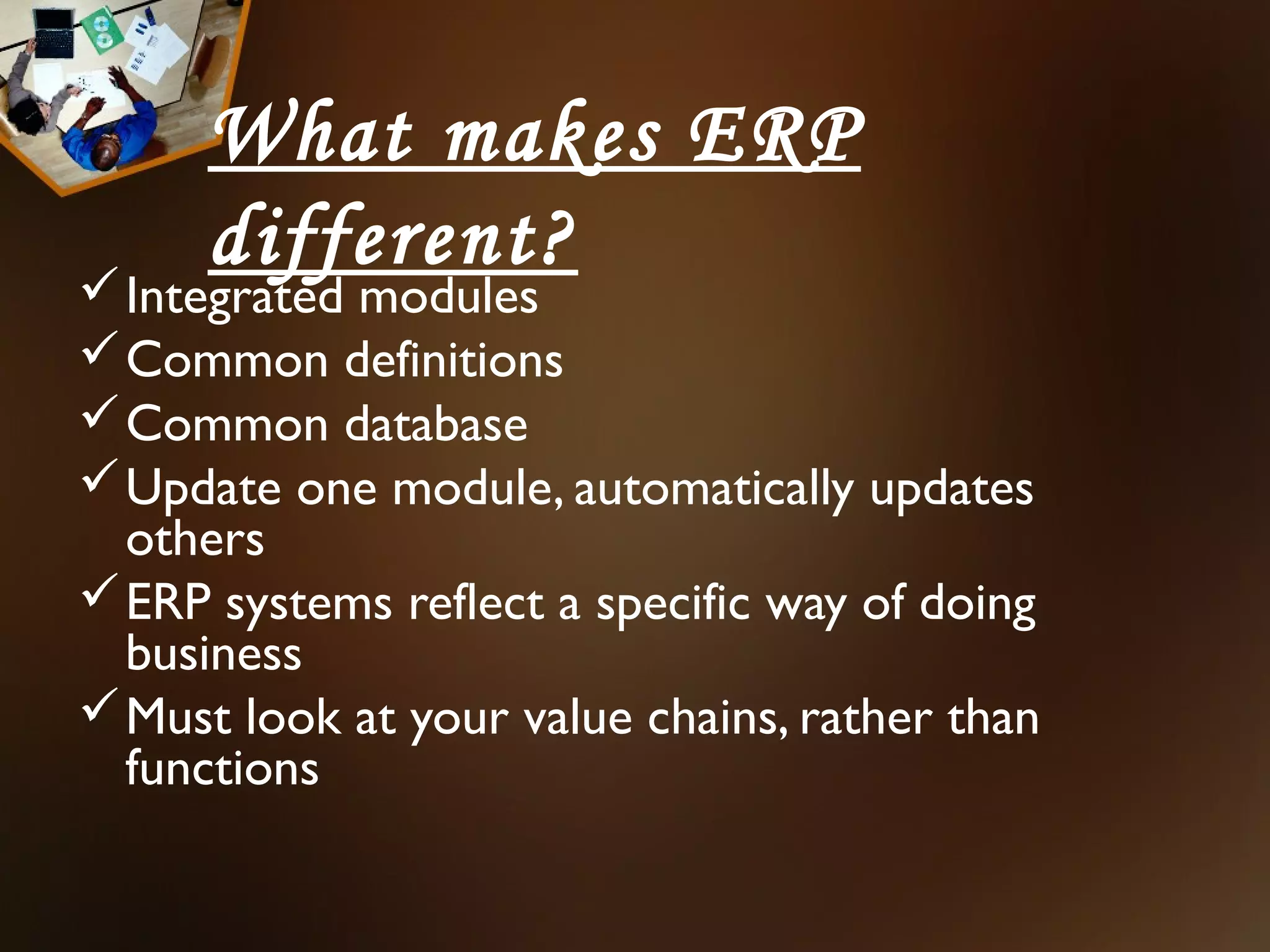 What makes ERP
      different?
 Integrated modules
 Common definitions
 Common database
 Update one module, automatically updates
  others
 ERP systems reflect a specific way of doing
  business
 Must look at your value chains, rather than
  functions
 