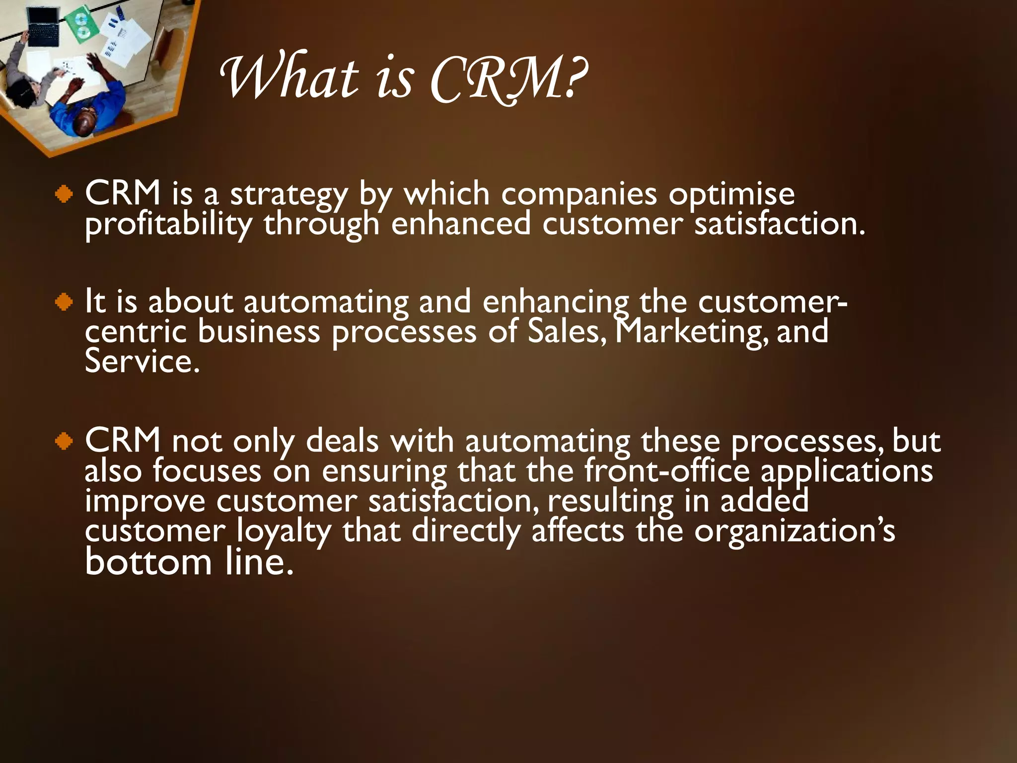 What is CRM?
CRM is a strategy by which companies optimise
profitability through enhanced customer satisfaction.

It is about automating and enhancing the customer-
centric business processes of Sales, Marketing, and
Service.

CRM not only deals with automating these processes, but
also focuses on ensuring that the front-office applications
improve customer satisfaction, resulting in added
customer loyalty that directly affects the organization’s
bottom line.
 