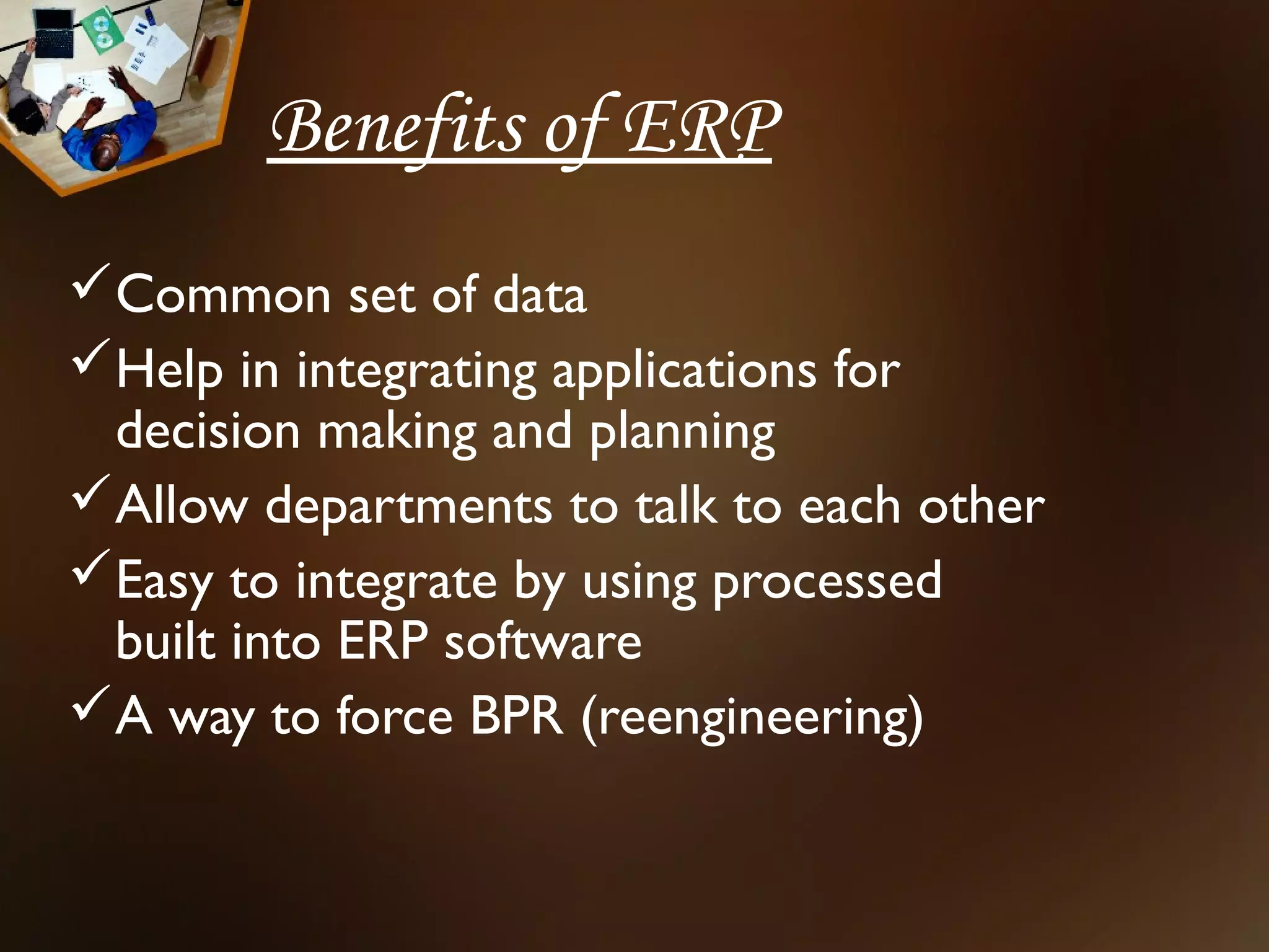 Benefits of ERP
Common set of data
Help in integrating applications for
 decision making and planning
Allow departments to talk to each other
Easy to integrate by using processed
 built into ERP software
A way to force BPR (reengineering)
 