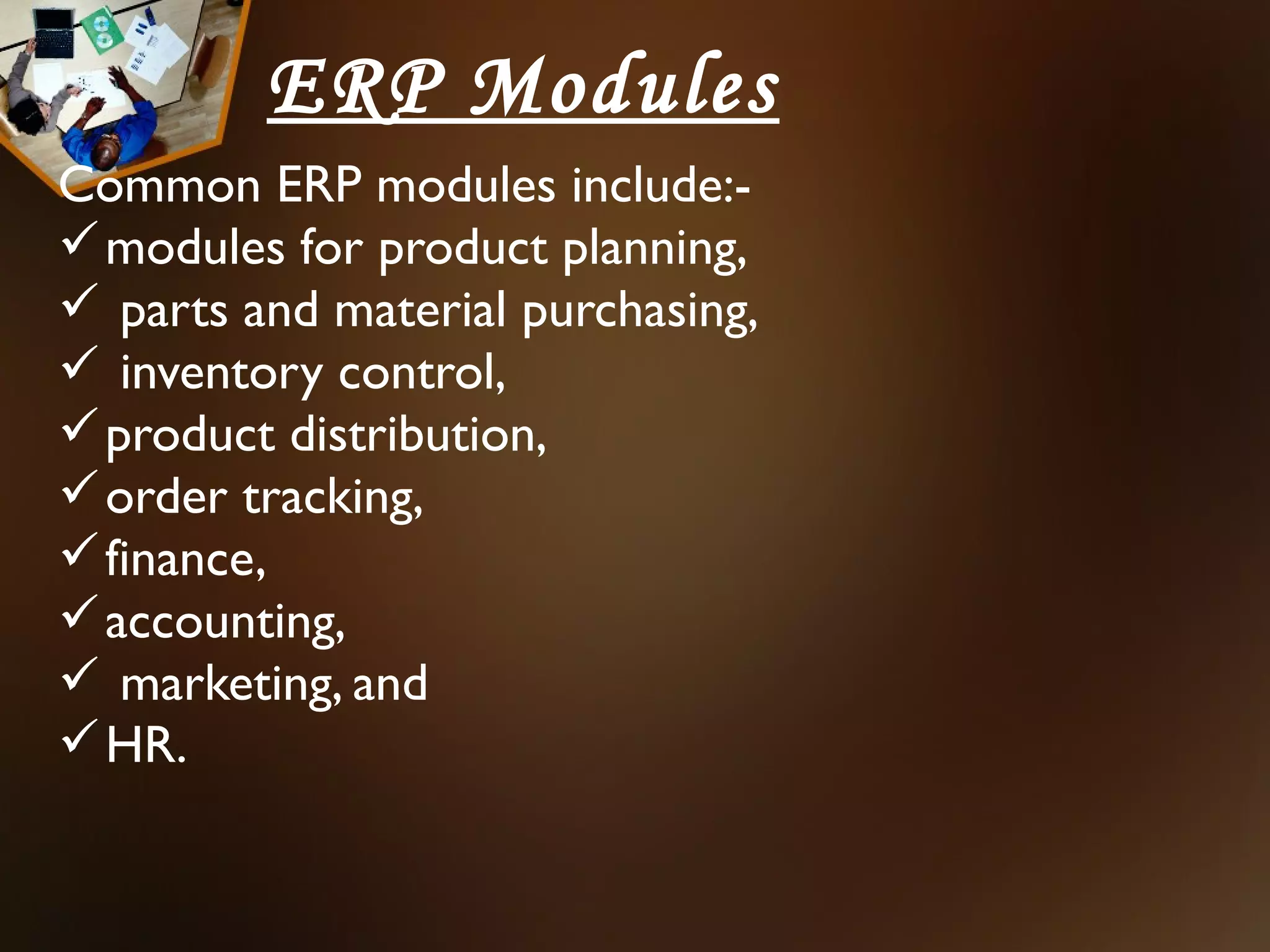 ERP Modules
Common ERP modules include:-
 modules for product planning,
 parts and material purchasing,
 inventory control,
 product distribution,
 order tracking,
 finance,
 accounting,
 marketing, and
 HR.
 