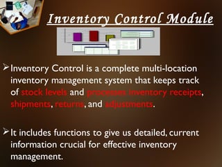 Inventory Control Module


 Inventory Control is a complete multi-location
  inventory management system that keeps track
  of stock levels and processes inventory receipts,
  shipments, returns, and adjustments.

 It includes functions to give us detailed, current
  information crucial for effective inventory
  management.
 