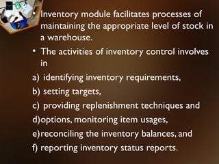 • Inventory module facilitates processes of
   maintaining the appropriate level of stock in
   a warehouse.
• The activities of inventory control involves
   in
a) identifying inventory requirements,
b) setting targets,
c) providing replenishment techniques and
d)options, monitoring item usages,
e)reconciling the inventory balances, and
f) reporting inventory status reports.
 