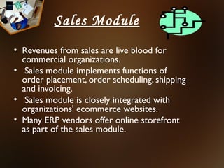 Sales Module
• Revenues from sales are live blood for
  commercial organizations.
• Sales module implements functions of
  order placement, order scheduling, shipping
  and invoicing.
• Sales module is closely integrated with
  organizations' ecommerce websites.
• Many ERP vendors offer online storefront
  as part of the sales module.
 