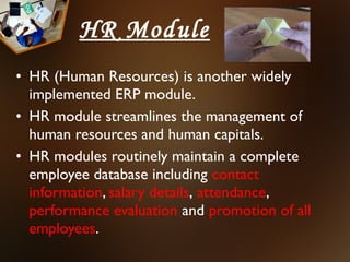 HR Module
• HR (Human Resources) is another widely
  implemented ERP module.
• HR module streamlines the management of
  human resources and human capitals.
• HR modules routinely maintain a complete
  employee database including contact
  information, salary details, attendance,
  performance evaluation and promotion of all
  employees.
 