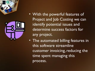 • With the powerful features of
  Project and Job Costing we can
  identify potential issues and
  determine success factors for
  any project.
• The automated billing features in
  this software streamline
  customer invoicing, reducing the
  time spent managing this
  process.
 