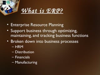 What is ERP?
• Enterprise Resource Planning
• Support business through optimizing,
  maintaining, and tracking business functions
• Broken down into business processes
  –   HRM
  –   Distribution
  –   Financials
  –   Manufacturing
 