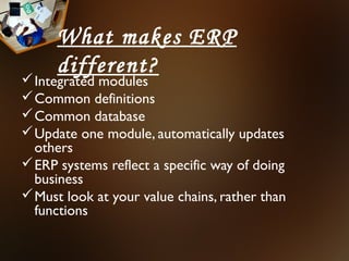 What makes ERP
      different?
 Integrated modules
 Common definitions
 Common database
 Update one module, automatically updates
  others
 ERP systems reflect a specific way of doing
  business
 Must look at your value chains, rather than
  functions
 