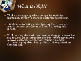 What is CRM?
CRM is a strategy by which companies optimise
profitability through enhanced customer satisfaction.

It is about automating and enhancing the customer-
centric business processes of Sales, Marketing, and
Service.

CRM not only deals with automating these processes, but
also focuses on ensuring that the front-office applications
improve customer satisfaction, resulting in added
customer loyalty that directly affects the organization’s
bottom line.
 