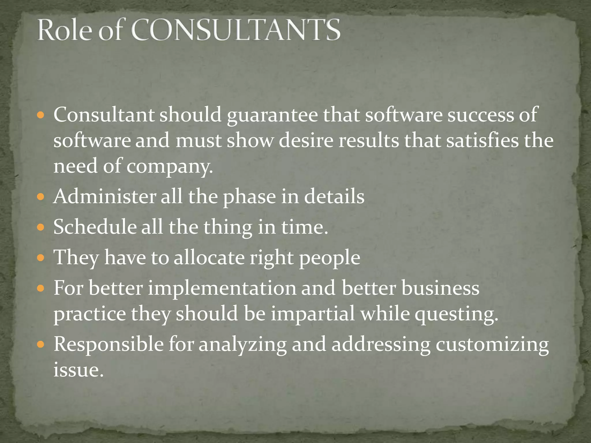 Consultant should guarantee that software success of








software and must show desire results that satisfies the
need of company.
Administer all the phase in details
Schedule all the thing in time.
They have to allocate right people
For better implementation and better business
practice they should be impartial while questing.
Responsible for analyzing and addressing customizing
issue.

 