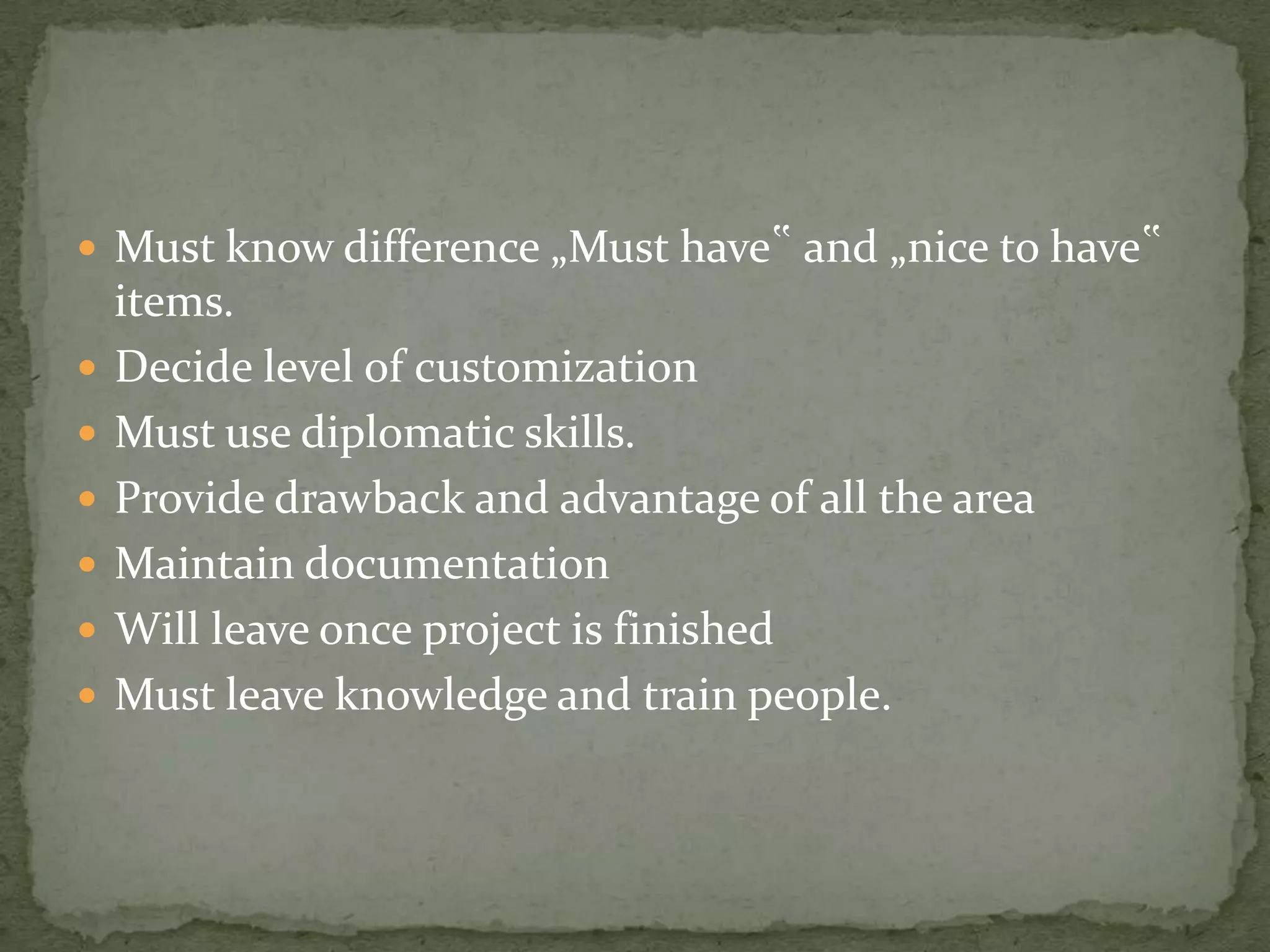  Must know difference „Must have‟ and „nice to have‟








items.
Decide level of customization
Must use diplomatic skills.
Provide drawback and advantage of all the area
Maintain documentation
Will leave once project is finished
Must leave knowledge and train people.

 
