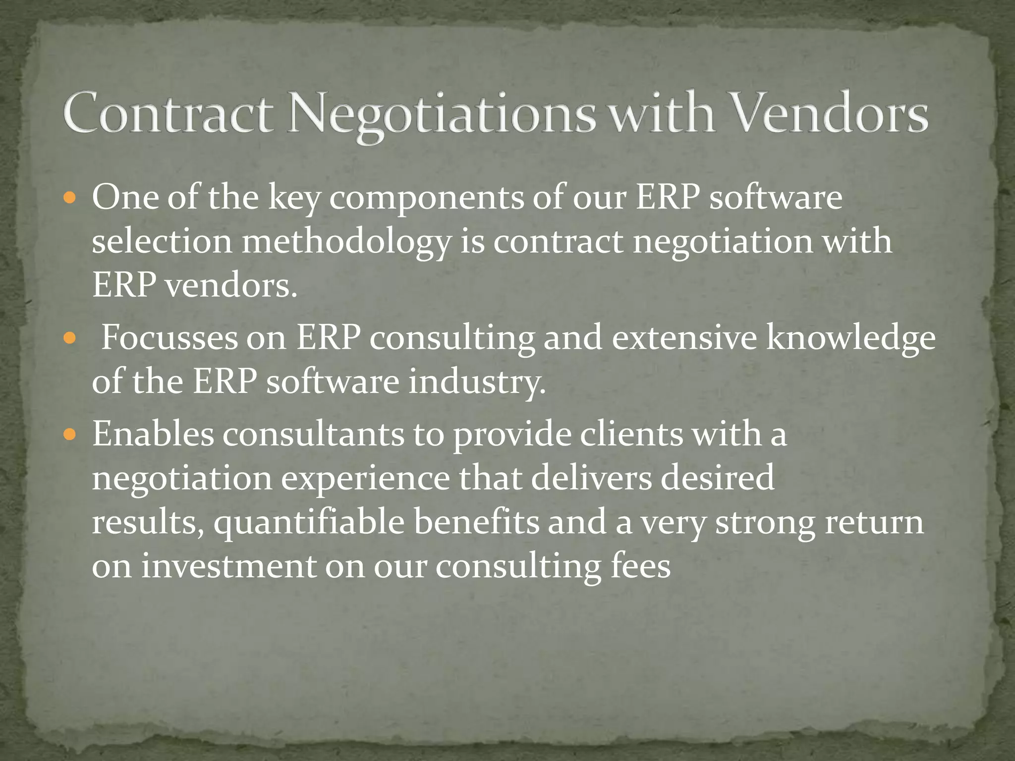  One of the key components of our ERP software

selection methodology is contract negotiation with
ERP vendors.
 Focusses on ERP consulting and extensive knowledge
of the ERP software industry.
 Enables consultants to provide clients with a
negotiation experience that delivers desired
results, quantifiable benefits and a very strong return
on investment on our consulting fees

 