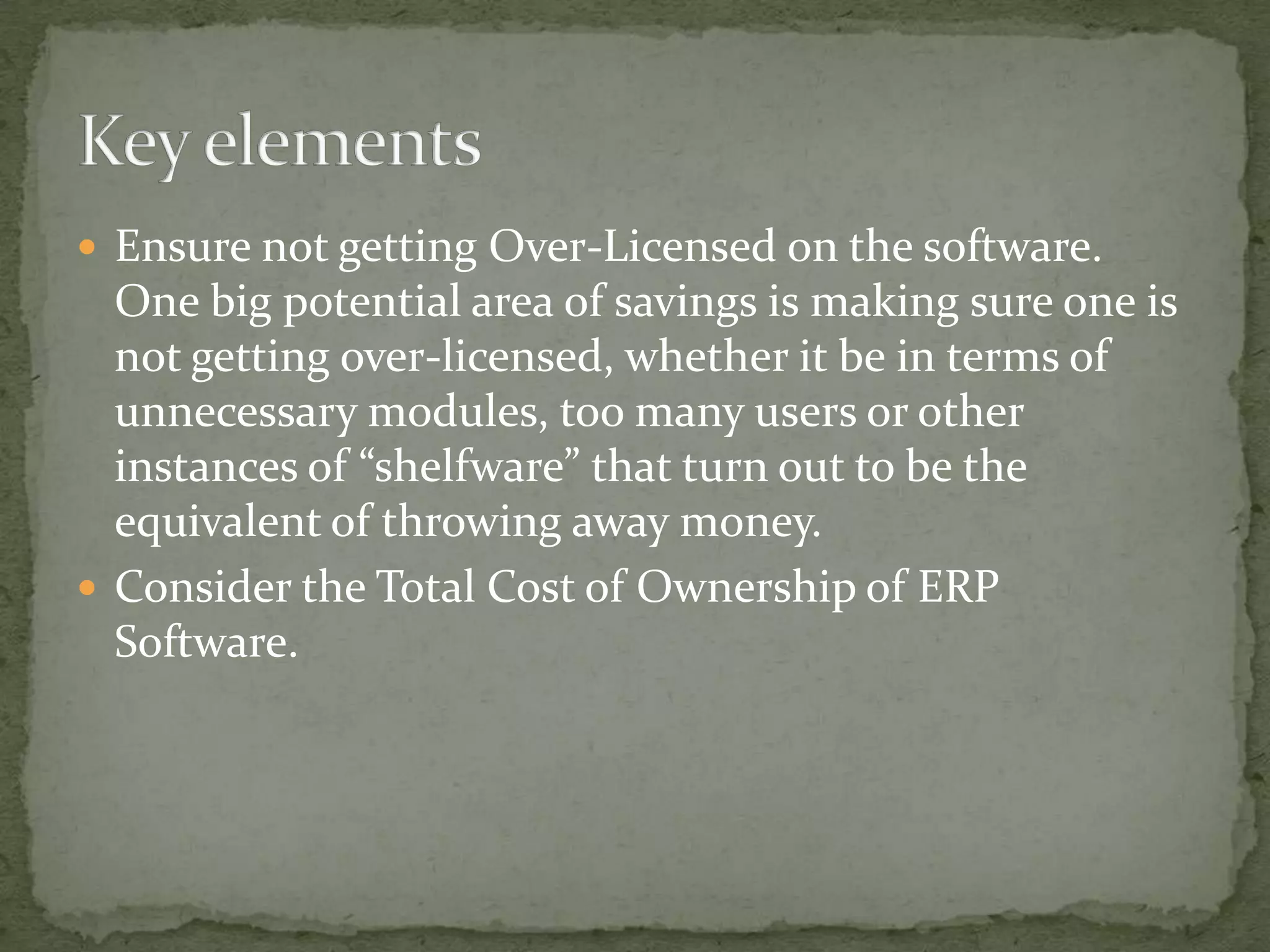  Ensure not getting Over-Licensed on the software.

One big potential area of savings is making sure one is
not getting over-licensed, whether it be in terms of
unnecessary modules, too many users or other
instances of “shelfware” that turn out to be the
equivalent of throwing away money.
 Consider the Total Cost of Ownership of ERP
Software.

 