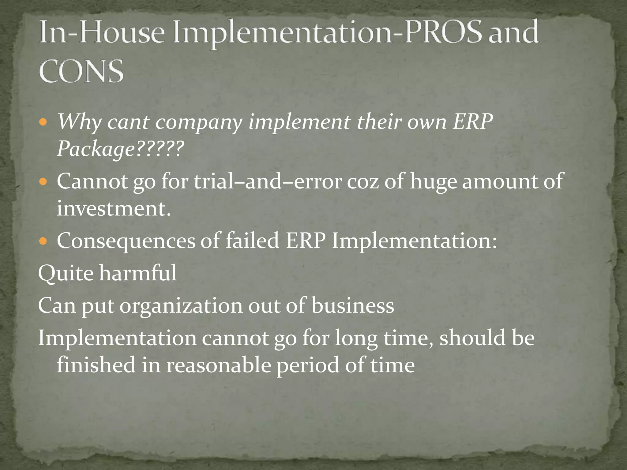  Why cant company implement their own ERP

Package?????
 Cannot go for trial–and–error coz of huge amount of
investment.
 Consequences of failed ERP Implementation:
Quite harmful
Can put organization out of business
Implementation cannot go for long time, should be
finished in reasonable period of time

 