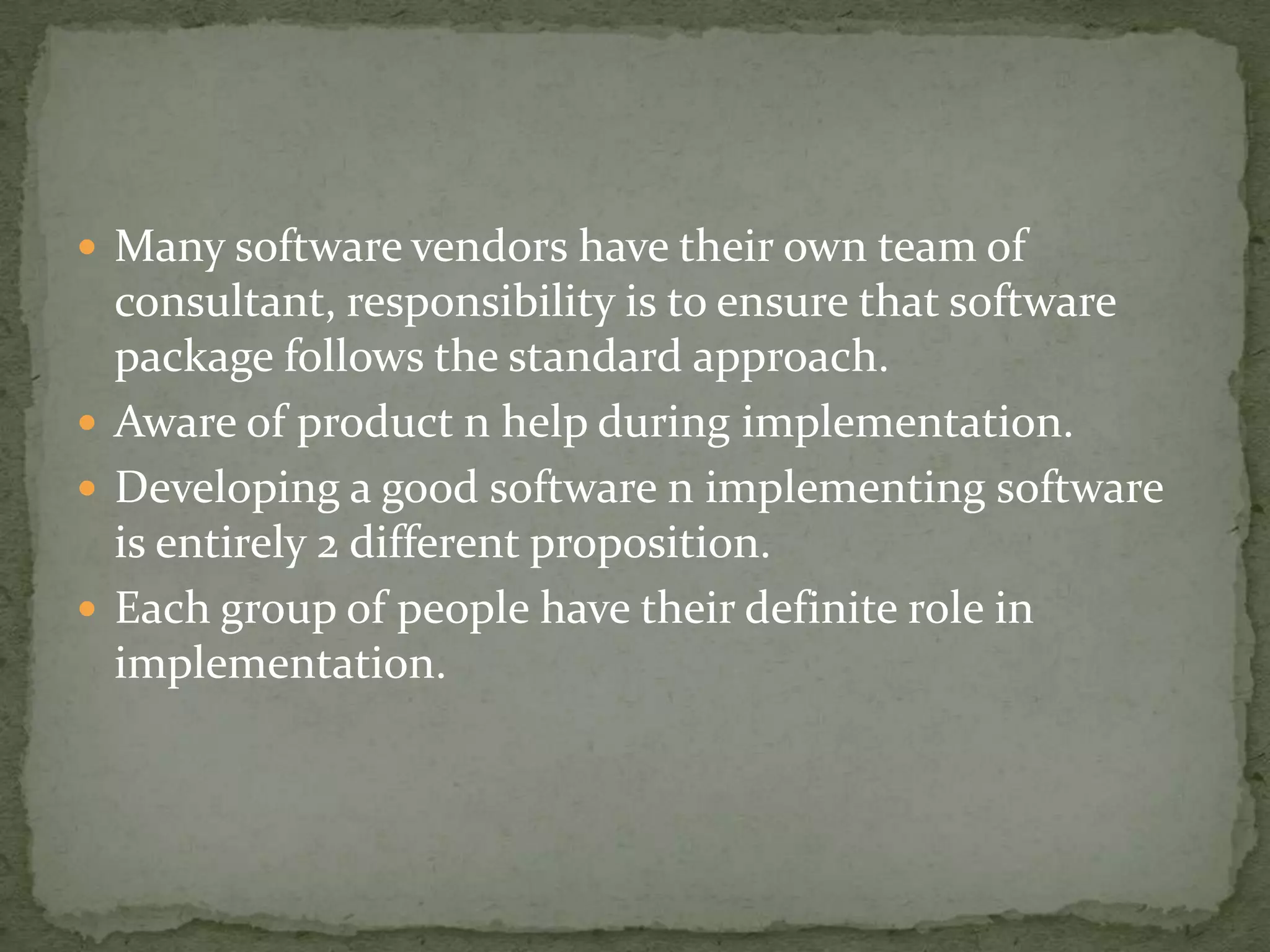  Many software vendors have their own team of

consultant, responsibility is to ensure that software
package follows the standard approach.
 Aware of product n help during implementation.
 Developing a good software n implementing software
is entirely 2 different proposition.
 Each group of people have their definite role in
implementation.

 