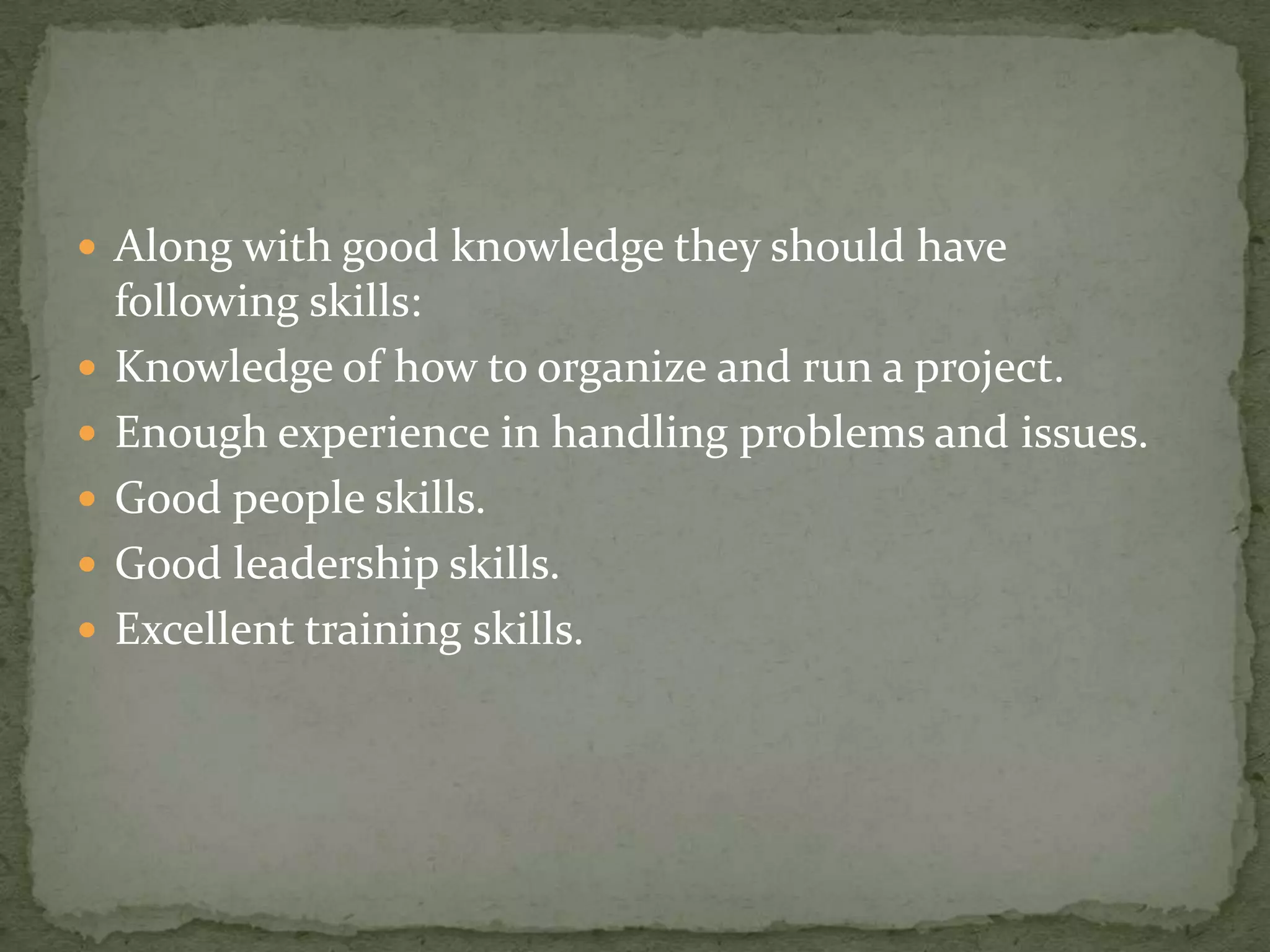  Along with good knowledge they should have







following skills:
Knowledge of how to organize and run a project.
Enough experience in handling problems and issues.
Good people skills.
Good leadership skills.
Excellent training skills.

 