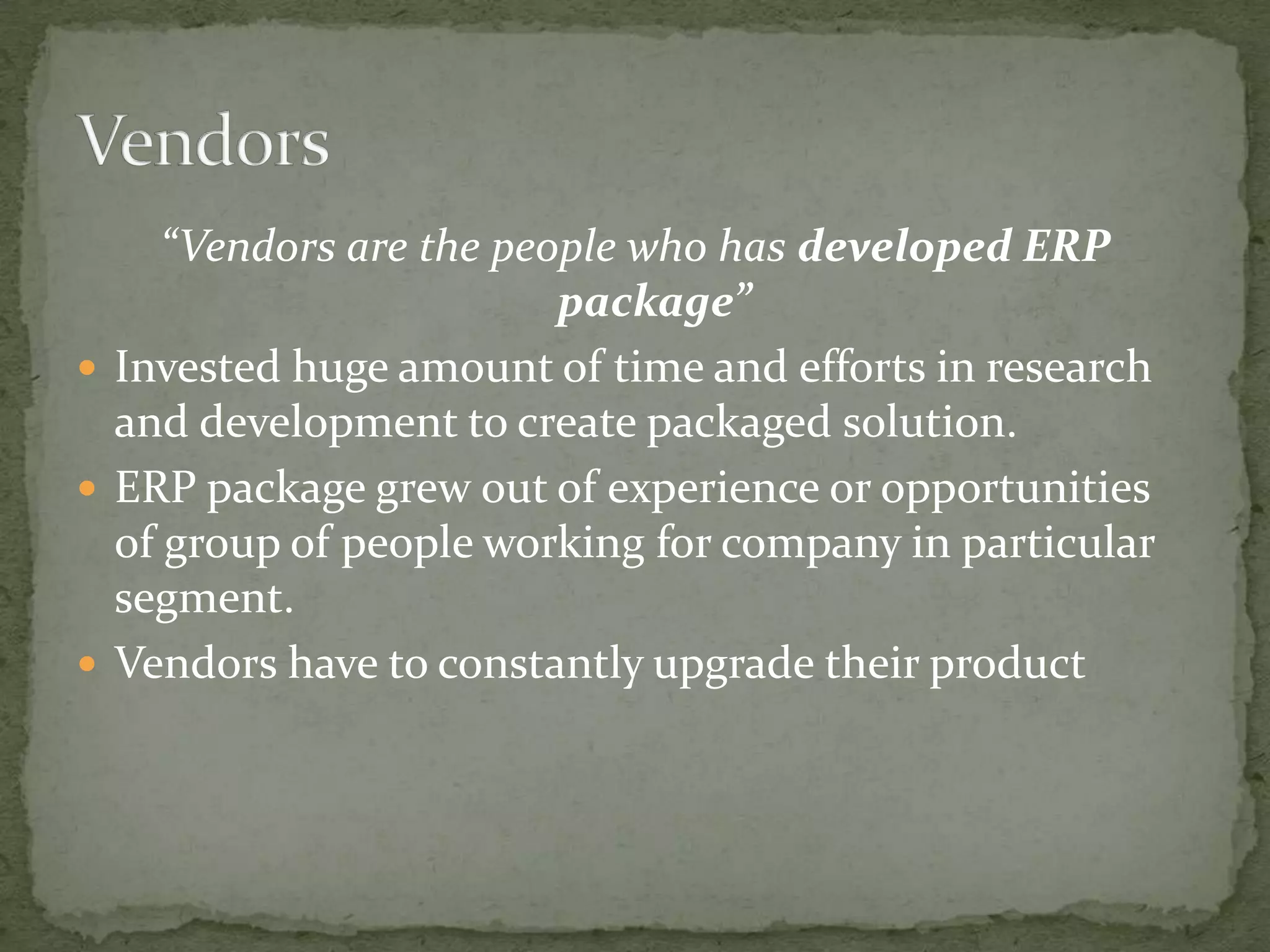 “Vendors are the people who has developed ERP
package”
 Invested huge amount of time and efforts in research
and development to create packaged solution.
 ERP package grew out of experience or opportunities
of group of people working for company in particular
segment.
 Vendors have to constantly upgrade their product

 