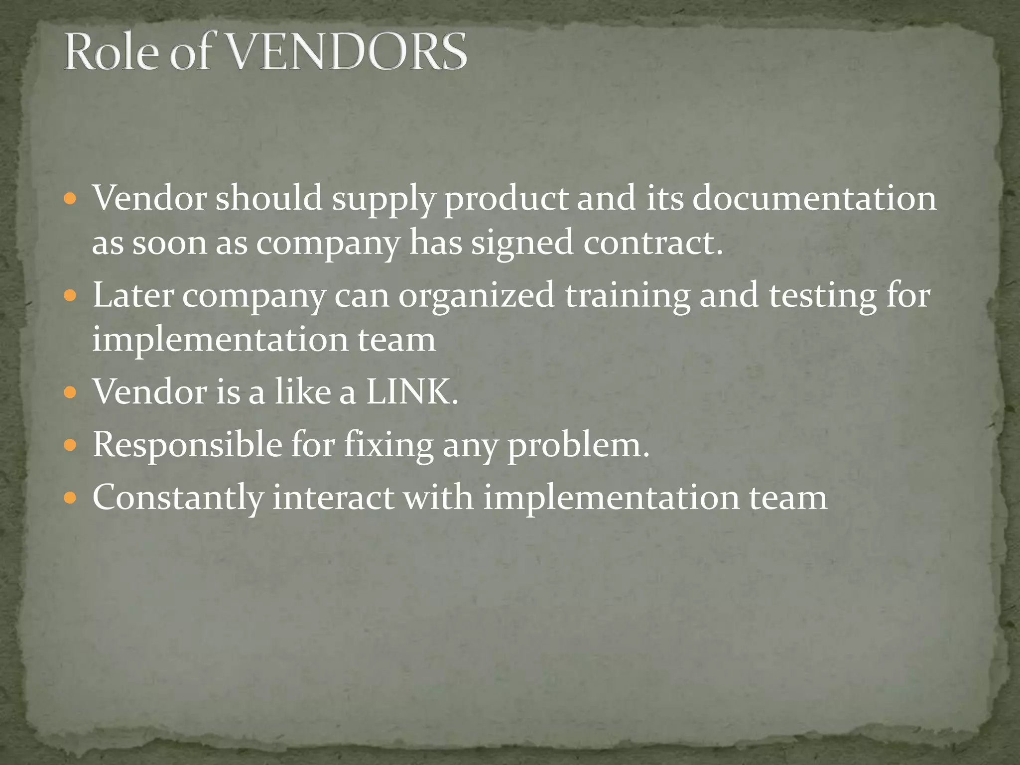  Vendor should supply product and its documentation






as soon as company has signed contract.
Later company can organized training and testing for
implementation team
Vendor is a like a LINK.
Responsible for fixing any problem.
Constantly interact with implementation team

 