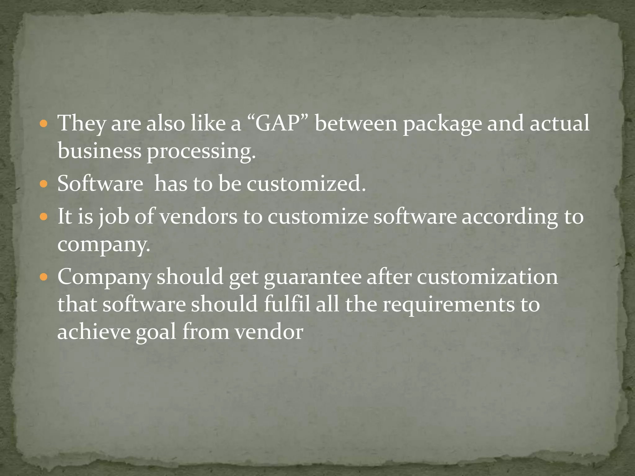  They are also like a “GAP” between package and actual

business processing.
 Software has to be customized.
 It is job of vendors to customize software according to
company.
 Company should get guarantee after customization
that software should fulfil all the requirements to
achieve goal from vendor

 