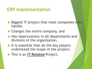 ERP Implementation
 Biggest IT project that most companies ever
handle,
 Changes the entire company, and
 Has repercussions in all departments and
divisions of the organization.
 It is essential that all the key players
understand the scope of the project.
 This is an IT-Related Project.
10
 