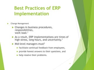 Best Practices of ERP
Implementation
 Change Management
 Changes in business procedures,
responsibilities,
work load.1
 As a result, ERP implementations are times of
high stress, long hours, and uncertainty.1
 Mid-level managers must2
 facilitate continual feedback from employees,
 provide honest answers to their questions, and
 help resolve their problems.
14
 