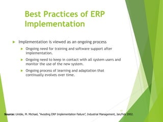 Best Practices of ERP
Implementation
 Implementation is viewed as an ongoing process
 Ongoing need for training and software support after
implementation.
 Ongoing need to keep in contact with all system users and
monitor the use of the new system.
 Ongoing process of learning and adaptation that
continually evolves over time.
17
Source: Umble, M. Michael, “Avoiding ERP Implementation Failure”, Industrial Management, Jan/Feb 2002.
 