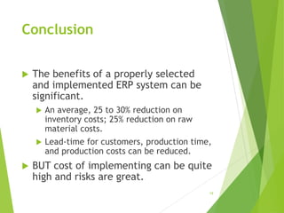 Conclusion
 The benefits of a properly selected
and implemented ERP system can be
significant.
 An average, 25 to 30% reduction on
inventory costs; 25% reduction on raw
material costs.
 Lead-time for customers, production time,
and production costs can be reduced.
 BUT cost of implementing can be quite
high and risks are great.
19
 