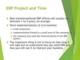 ERP Project and Time
 Real transformational ERP efforts will usually run
between 1 to 3 years, on average.
 Short implementations (3 to 6 months):
 small companies,
 implementation limited to a small area of the company, or
 the company only used the financial pieces of the ERP
system.
 The important thing is not to focus on how long it
will take but to understand why you need ERP and
how you will use it to improve your business.
6
 
