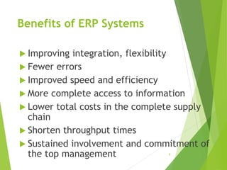 Benefits of ERP Systems
 Improving integration, flexibility
 Fewer errors
 Improved speed and efficiency
 More complete access to information
 Lower total costs in the complete supply
chain
 Shorten throughput times
 Sustained involvement and commitment of
the top management 8
 